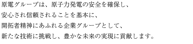 原電グループは、原子力発電の安全を確保し、安心され信頼されることを基本に、開拓者精神にあふれる企業グループとして、新たな技術に挑戦し、豊かな未来の実現に貢献します。