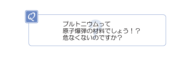 プルトニウムって原子爆弾の材料でしょう!?危なくないのですか?