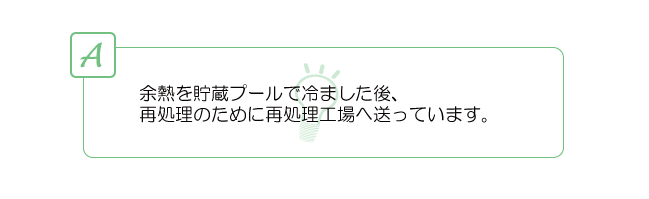 余熱を貯蔵プールで冷ました後、再処理のために再処理工場へ送っています。